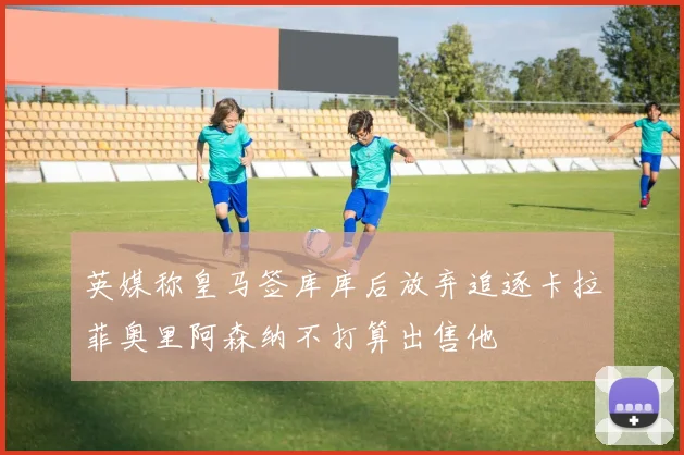 英媒称皇马签库库后放弃追逐卡拉菲奥里阿森纳不打算出售他