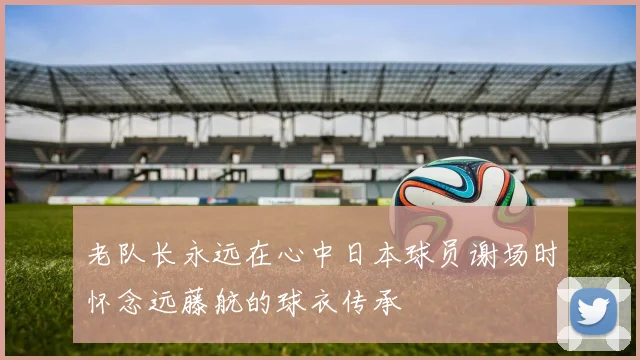 老队长永远在心中日本球员谢场时怀念远藤航的球衣传承