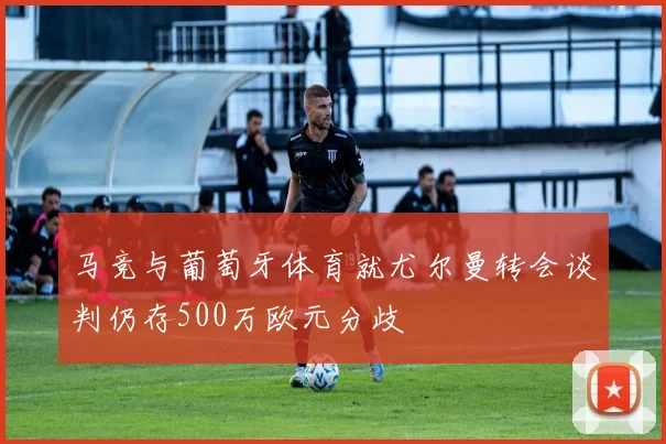 马竞与葡萄牙体育就尤尔曼转会谈判仍存500万欧元分歧