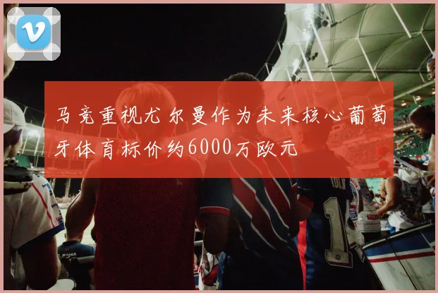 马竞重视尤尔曼作为未来核心葡萄牙体育标价约6000万欧元