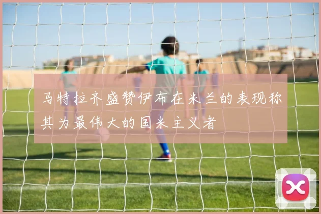 马特拉齐盛赞伊布在米兰的表现称其为最伟大的国米主义者
