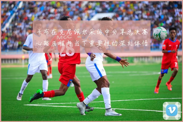 卡布在克尼佩尔采访中分享总决赛心路历程与当下重要性的深刻体悟