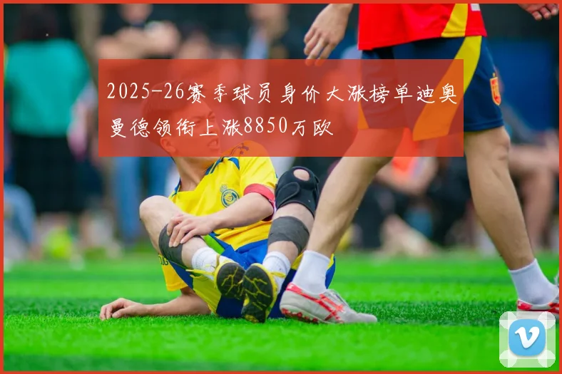 2025-26赛季球员身价大涨榜单迪奥曼德领衔上涨8850万欧
