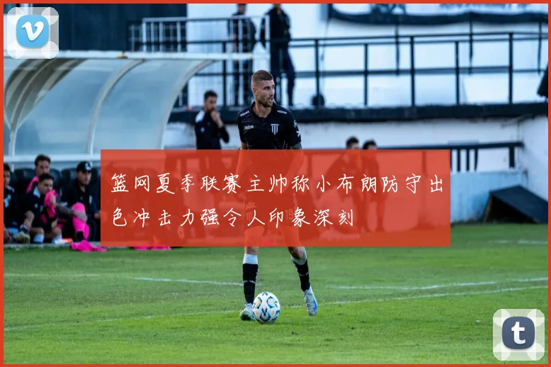 篮网夏季联赛主帅称小布朗防守出色冲击力强令人印象深刻