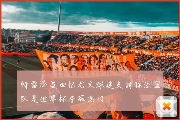 特雷泽盖回忆尤文球迷支持称法国队是世界杯夺冠热门