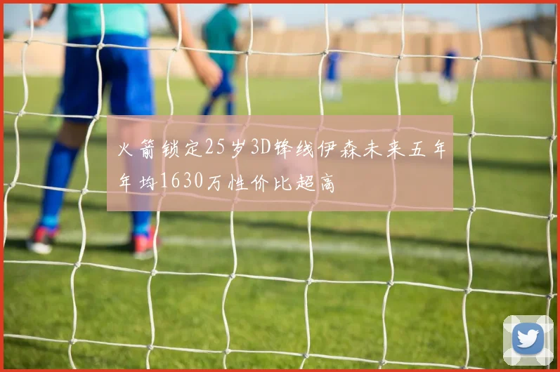 火箭锁定25岁3D锋线伊森未来五年年均1630万性价比超高