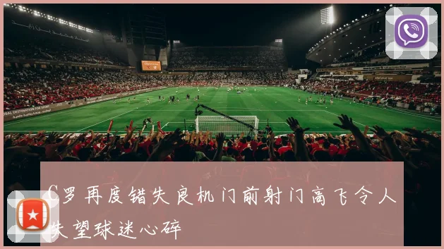 C罗再度错失良机门前射门高飞令人失望球迷心碎