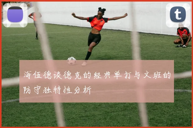 海伍德谈德克的经典单打与文班的防守独特性分析
