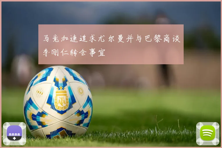马竞加速追求尤尔曼并与巴黎商谈李刚仁转会事宜