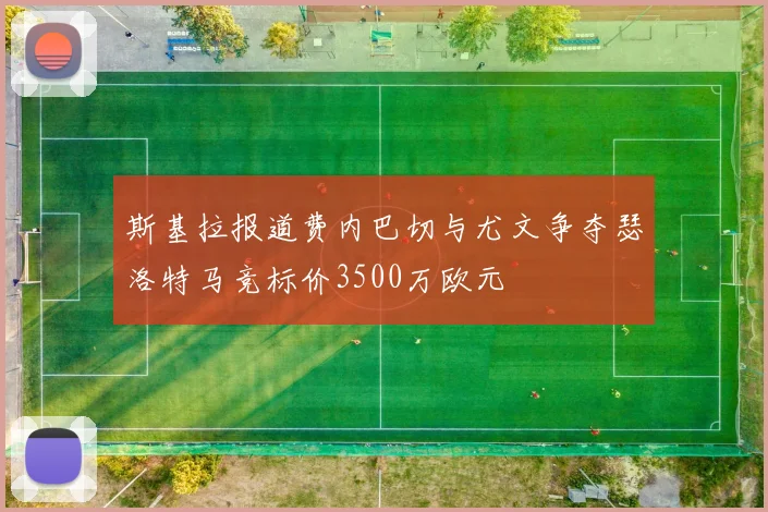 斯基拉报道费内巴切与尤文争夺瑟洛特马竞标价3500万欧元