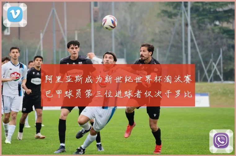 阿里亚斯成为新世纪世界杯淘汰赛巴甲球员第三位进球者仅次于罗比尼奥